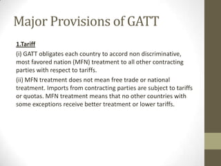 Major Provisions of GATT
1.Tariff
(i) GATT obligates each country to accord non discriminative,
most favored nation (MFN) treatment to all other contracting
parties with respect to tariffs.
(ii) MFN treatment does not mean free trade or national
treatment. Imports from contracting parties are subject to tariffs
or quotas. MFN treatment means that no other countries with
some exceptions receive better treatment or lower tariffs.
 