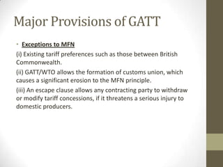 Major Provisions of GATT
• Exceptions to MFN
(i) Existing tariff preferences such as those between British
Commonwealth.
(ii) GATT/WTO allows the formation of customs union, which
causes a significant erosion to the MFN principle.
(iii) An escape clause allows any contracting party to withdraw
or modify tariff concessions, if it threatens a serious injury to
domestic producers.
 