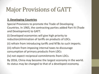 Major Provisions of GATT
3. Developing Countries
Special Provisions to promote the Trade of Developing
Countries. In 1965, the contracting parties added Part IV (Trade
and Development) to GATT.
(i) Developed economies will give high priority to
reduction/elimination of tariffs on products of LDCs.
(ii) refrain from introducing tariffs and NTBs to such imports.
(iii) refrain from imposing internal taxes to discourage
consumption of primary products from LDCs
(iv) not expect reciprocal commitments from LDCs.
By 2016, China may become the largest economy in the world.
Its status may be changed to that of a developed economy.
 