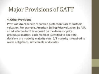 Major Provisions of GATT
4. Other Provisions
Provisions to eliminate concealed protection such as customs
valuation. For example, American Selling Price valuation. By ASP,
an ad valorem tariff is imposed on the domestic price.
procedural matters: each member is entitled to one vote,
decisions are made by majority vote. 2/3 majority is required to
waive obligations. settlements of disputes.
 