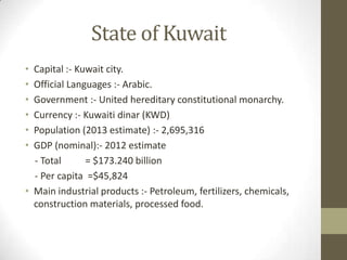 State of Kuwait
• Capital :- Kuwait city.
• Official Languages :- Arabic.
• Government :- United hereditary constitutional monarchy.
• Currency :- Kuwaiti dinar (KWD)
• Population (2013 estimate) :- 2,695,316
• GDP (nominal):- 2012 estimate
- Total = $173.240 billion
- Per capita =$45,824
• Main industrial products :- Petroleum, fertilizers, chemicals,
construction materials, processed food.
 
