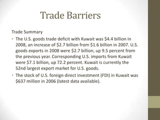 Trade Barriers
Trade Summary
• The U.S. goods trade deficit with Kuwait was $4.4 billion in
2008, an increase of $2.7 billion from $1.6 billion in 2007. U.S.
goods exports in 2008 were $2.7 billion, up 9.5 percent from
the previous year. Corresponding U.S. imports from Kuwait
were $7.1 billion, up 72.2 percent. Kuwait is currently the
52nd largest export market for U.S. goods.
• The stock of U.S. foreign direct investment (FDI) in Kuwait was
$637 million in 2006 (latest data available).
 