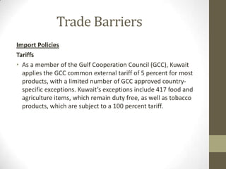 Trade Barriers
Import Policies
Tariffs
• As a member of the Gulf Cooperation Council (GCC), Kuwait
applies the GCC common external tariff of 5 percent for most
products, with a limited number of GCC approved country-
specific exceptions. Kuwait’s exceptions include 417 food and
agriculture items, which remain duty free, as well as tobacco
products, which are subject to a 100 percent tariff.
 