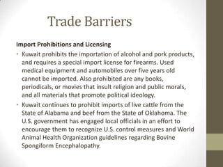 Trade Barriers
Import Prohibitions and Licensing
• Kuwait prohibits the importation of alcohol and pork products,
and requires a special import license for firearms. Used
medical equipment and automobiles over five years old
cannot be imported. Also prohibited are any books,
periodicals, or movies that insult religion and public morals,
and all materials that promote political ideology.
• Kuwait continues to prohibit imports of live cattle from the
State of Alabama and beef from the State of Oklahoma. The
U.S. government has engaged local officials in an effort to
encourage them to recognize U.S. control measures and World
Animal Health Organization guidelines regarding Bovine
Spongiform Encephalopathy.
 