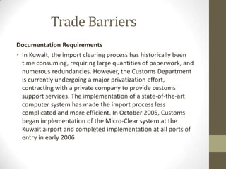Trade Barriers
Documentation Requirements
• In Kuwait, the import clearing process has historically been
time consuming, requiring large quantities of paperwork, and
numerous redundancies. However, the Customs Department
is currently undergoing a major privatization effort,
contracting with a private company to provide customs
support services. The implementation of a state-of-the-art
computer system has made the import process less
complicated and more efficient. In October 2005, Customs
began implementation of the Micro-Clear system at the
Kuwait airport and completed implementation at all ports of
entry in early 2006
 