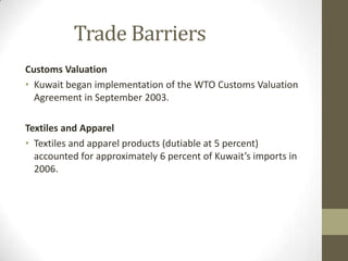 Trade Barriers
Customs Valuation
• Kuwait began implementation of the WTO Customs Valuation
Agreement in September 2003.
Textiles and Apparel
• Textiles and apparel products (dutiable at 5 percent)
accounted for approximately 6 percent of Kuwait’s imports in
2006.
 