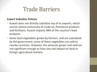 Trade Barriers
Export Subsidies Policies
• Kuwait does not directly subsidize any of its exports, which
consist almost exclusively of crude oil, Petroleum products
and fertilizers. Kuwait imports 98% of the country’s food
products.
• Some local vegetables grown by farmers, and are subsidized
by the government; some of these vegetables are sold to
nearby countries. However, the amounts grown and sold are
not significant enough to have any real impact on local or
foreign agricultural markets.
 