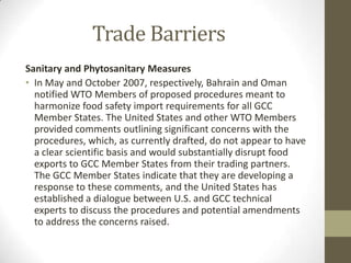 Trade Barriers
Sanitary and Phytosanitary Measures
• In May and October 2007, respectively, Bahrain and Oman
notified WTO Members of proposed procedures meant to
harmonize food safety import requirements for all GCC
Member States. The United States and other WTO Members
provided comments outlining significant concerns with the
procedures, which, as currently drafted, do not appear to have
a clear scientific basis and would substantially disrupt food
exports to GCC Member States from their trading partners.
The GCC Member States indicate that they are developing a
response to these comments, and the United States has
established a dialogue between U.S. and GCC technical
experts to discuss the procedures and potential amendments
to address the concerns raised.
 