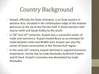 Country Background
• Kuwait, officially the State of Kuwait, is an Arab country in
western Asia. Situated in the northeastern edge of the Arabian
peninsula at the tip of the Persian Gulf, it shares borders with
Iraq to north and Saudi Arabia to the south.
• In 18th and 19th centuries, Kuwait was a successful center of
trade and commerce. Kuwait rivaled Basra as an entrepot for
trade between India and Middle East. Kuwait was also the
center of boast construction in the Persian Gulf region.
• In the early 20th century, Kuwait declined in regional economic
importance, mainly due to trade blockades by British Empire
and Al Saud. Kuwait’s economy was devastated by trade
blockades.
 