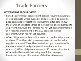 Trade Barriers
GOVERNMENT PROCUREMENT
• Kuwait’s government procurement policies require the purchase
of local products, where available, and prescribe a 10 percent
price advantage for local firms in government tenders. In 2004,
the Council of Ministers agreed to increase this price advantage to
15 percent. However, the increase has not yet been implemented
as it requires amendment of the GCC countries’ unified
agreement, which has not yet occurred.
• Offset obligations apply to military contracts with a value equal to
or above KD3 million, civil government contracts with a value
equal to or above KD10 million and oil and gas contracts (with
the exception of oil and gas exploration and production
contracts). Offset obligations amount to 35 percent of contract
value with offset multipliers being established to target
investment into specified sectors of the Kuwaiti economy.
 