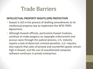 Trade Barriers
INTELLECTUAL PROPERTY RIGHTS (IPR) PROTECTION
• Kuwait is still in the process of drafting amendments to its
intellectual property law to implement the WTO TRIPS
Agreement.
• Although Kuwaiti officials, particularly Kuwait Customs,
continue to make progress on copyright enforcement and
pursue cases through the judicial process, U.S. industry
reports a lack of deterrent criminal penalties. U.S. industry
also reports that sales of pirated and counterfeit goods remain
high in Kuwait, and the use of unauthorized computer
software continues in private enterprises.
 