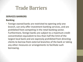 Trade Barriers
SERVICES BARRIERS
Banking
• Foreign-owned banks are restricted to opening only one
branch, can only offer investment banking services, and are
prohibited from competing in the retail banking sector.
Furthermore, foreign banks are subject to a maximum credit
concentration equivalent to less than half the limit of the
largest local bank and are expressly prohibited from directing
clients to borrow from external branches of the bank or taking
any other measures or arrangements to facilitate such
borrowing.
 