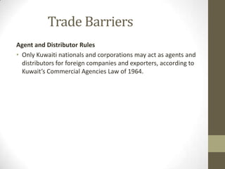 Trade Barriers
Agent and Distributor Rules
• Only Kuwaiti nationals and corporations may act as agents and
distributors for foreign companies and exporters, according to
Kuwait’s Commercial Agencies Law of 1964.
 