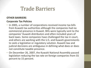 Trade Barriers
OTHER BARRIERS
Corporate Tax Policies
• In 2005, a number of corporations received income tax bills
from Kuwaiti tax authorities although the companies had no
commercial presence in Kuwait. Bills were typically sent to the
companies’ Kuwaiti distributors and often included years of
back taxes. Some companies have challenged the tax in court,
and others are working with the U.S. and Kuwaiti governments
to seek a legislative or regulatory solution. Kuwaiti law and
judicial decisions are ambiguous in defining what does or does
not constitute taxable presence.
• On December 26, 2007, the Kuwaiti National Assembly passed
legislation reducing the tax rate on foreign companies from 55
percent to 15 percent.
 