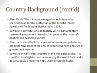 Country Background (cont’d)
• After World War I, Kuwait emerged as an independent
sheikhdom under the protection of the British Empire.
Kuwait’s oil fields were discovered in 1937.
• Kuwait is a constitutional monarchy with a parliamentary
system of government. Kuwait city serves as the country’s
political and economic capital.
• The country has the fifth largest oil reserves and petroleum
products now account for 87% of export revenues and 75% of
government income.
• Kuwait is the 8th richest country in the world per capita. It is
classified as a high income economy by the World Bank and is
designated as a major non-NATO ally of United States.
 