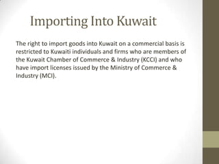 Importing Into Kuwait
The right to import goods into Kuwait on a commercial basis is
restricted to Kuwaiti individuals and firms who are members of
the Kuwait Chamber of Commerce & Industry (KCCI) and who
have import licenses issued by the Ministry of Commerce &
Industry (MCI).
 