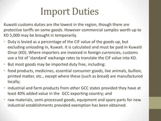 Import Duties
Kuwaiti customs duties are the lowest in the region, though there are
protective tariffs on some goods. However commercial samples worth up to
KD 5,000 may be brought in temporarily.
• Duty is levied as a percentage of the CIF value of the goods up, but
excluding unloading in, Kuwait. It is calculated and must be paid in Kuwaiti
Dinar (KD). Where importers are invoiced in foreign currencies, customs
use a list of 'standard' exchange rates to translate the CIF value into KD.
• But most goods may be imported duty free, including:
• food products, medicines, essential consumer goods, live animals, bullion,
printed matter, etc., except where these (such as bread) are manufactured
locally;
• industrial and farm products from other GCC states provided they have at
least 40% added value in the GCC exporting country; and
• raw materials, semi-processed goods, equipment and spare parts for new
industrial establishments provided exemption has been obtained.
 