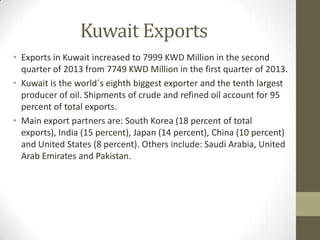 Kuwait Exports
• Exports in Kuwait increased to 7999 KWD Million in the second
quarter of 2013 from 7749 KWD Million in the first quarter of 2013.
• Kuwait is the world´s eighth biggest exporter and the tenth largest
producer of oil. Shipments of crude and refined oil account for 95
percent of total exports.
• Main export partners are: South Korea (18 percent of total
exports), India (15 percent), Japan (14 percent), China (10 percent)
and United States (8 percent). Others include: Saudi Arabia, United
Arab Emirates and Pakistan.
 