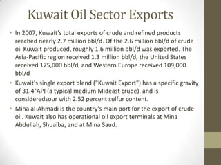 Kuwait Oil Sector Exports
• In 2007, Kuwait’s total exports of crude and refined products
reached nearly 2.7 million bbl/d. Of the 2.6 million bbl/d of crude
oil Kuwait produced, roughly 1.6 million bbl/d was exported. The
Asia-Pacific region received 1.3 million bbl/d, the United States
received 175,000 bbl/d, and Western Europe received 109,000
bbl/d
• Kuwait's single export blend ("Kuwait Export") has a specific gravity
of 31.4°API (a typical medium Mideast crude), and is
consideredsour with 2.52 percent sulfur content.
• Mina al-Ahmadi is the country's main port for the export of crude
oil. Kuwait also has operational oil export terminals at Mina
Abdullah, Shuaiba, and at Mina Saud.
 