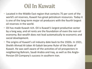 Oil In Kuwait
• Located in the Middle East region that contains 75 per cent of the
world's oil reserves, Kuwait has great petroleum resources. Today it
is one of the long-term major oil producers with the fourth largest
oil reserves in the world.
• Oil has made Kuwait rich. Oil is Kuwait’s largest productive sector
by a long way, and oil rents are the foundation of even the non-oil
economy. But wealth does not lead automatically to economic and
social development.
• The origins of Kuwait’s oil industry date back to the 1920s. In 1921,
Sheikh Ahmad Al-Jaber Al-Sabah became Ruler of the State of
Kuwait. He was well aware of the activities of oil prospectors in
neighboring Bahrain, Saudi Arabia and Iraq, as well as the Anglo-
Persian Oil Company’s success in southern Iran.
 
