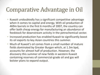 Comparative Advantage in Oil
• Kuwait undoubtedly has a significant competitive advantage
when it comes to capital and energy. With oil production of
469m barrels in the first 6 months of 2007, the country can
offer both cheap energy for manufacturing an abundance of
feedstock for downstream activity in the petrochemical sector.
• Increased production has enabled Kuwait to significantly boost
its oil exports to key Asian countries this summer.
• Much of Kuwait’s oil comes from a small number of mature
fields dominated by Greater Burgan which, at 1.3m bpd,
accounts for almost half of production. However, the
discovery this summer of new fields in western Kuwait
containing reserves of commercial-grade oil and gas will
bolster plans to expand output.
 