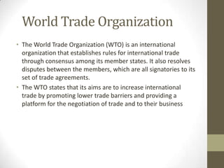 World Trade Organization
• The World Trade Organization (WTO) is an international
organization that establishes rules for international trade
through consensus among its member states. It also resolves
disputes between the members, which are all signatories to its
set of trade agreements.
• The WTO states that its aims are to increase international
trade by promoting lower trade barriers and providing a
platform for the negotiation of trade and to their business
 