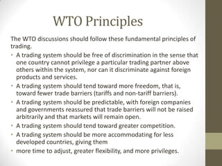 WTO Principles
The WTO discussions should follow these fundamental principles of
trading.
• A trading system should be free of discrimination in the sense that
one country cannot privilege a particular trading partner above
others within the system, nor can it discriminate against foreign
products and services.
• A trading system should tend toward more freedom, that is,
toward fewer trade barriers (tariffs and non-tariff barriers).
• A trading system should be predictable, with foreign companies
and governments reassured that trade barriers will not be raised
arbitrarily and that markets will remain open.
• A trading system should tend toward greater competition.
• A trading system should be more accommodating for less
developed countries, giving them
• more time to adjust, greater flexibility, and more privileges.
 