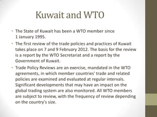 Kuwait and WTO
• The State of Kuwait has been a WTO member since
1 January 1995.
• The first review of the trade policies and practices of Kuwait
takes place on 7 and 9 February 2012. The basis for the review
is a report by the WTO Secretariat and a report by the
Government of Kuwait.
• Trade Policy Reviews are an exercise, mandated in the WTO
agreements, in which member countries' trade and related
policies are examined and evaluated at regular intervals.
Significant developments that may have an impact on the
global trading system are also monitored. All WTO members
are subject to review, with the frequency of review depending
on the country's size.
 
