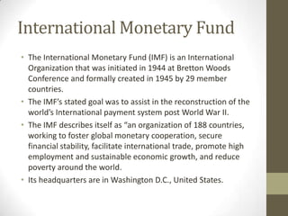 International Monetary Fund
• The International Monetary Fund (IMF) is an International
Organization that was initiated in 1944 at Bretton Woods
Conference and formally created in 1945 by 29 member
countries.
• The IMF’s stated goal was to assist in the reconstruction of the
world’s International payment system post World War II.
• The IMF describes itself as “an organization of 188 countries,
working to foster global monetary cooperation, secure
financial stability, facilitate international trade, promote high
employment and sustainable economic growth, and reduce
poverty around the world.
• Its headquarters are in Washington D.C., United States.
 