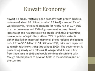 Kuwait Economy
Kuwait is a small, relatively open economy with proven crude oil
reserves of about 96 billion barrels (15.3 km3) – around 9% of
world reserves. Petroleum accounts for nearly half of GDP, 90%
of export revenues and 95% of government income. Kuwait
lacks water and has practically no arable land, thus preventing
development of agriculture. About 75% of potable water is
either distilled or imported. Higher oil prices reduced the budget
deficit from $5.5 billion to $3 billion in 1999; prices are expected
to remain relatively strong throughout 2000s. The government is
proceeding slowly with reforms. It inaugurated Kuwait's first
free-trade zone in 1999 and would continue discussions with
foreign oil companies to develop fields in the northern part of
the country.
 