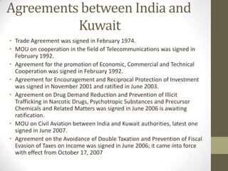 Agreements between India and
Kuwait
• Trade Agreement was signed in February 1974.
• MOU on cooperation in the field of Telecommunications was signed in
February 1992.
• Agreement for the promotion of Economic, Commercial and Technical
Cooperation was signed in February 1992.
• Agreement for Encouragement and Reciprocal Protection of Investment
was signed in November 2001 and ratified in June 2003.
• Agreement on Drug Demand Reduction and Prevention of Illicit
Trafficking in Narcotic Drugs, Psychotropic Substances and Precursor
Chemicals and Related Matters was signed in June 2006 is awaiting
ratification.
• MOU on Civil Aviation between India and Kuwait authorities, latest one
signed in June 2007.
• Agreement on the Avoidance of Double Taxation and Prevention of Fiscal
Evasion of Taxes on Income was signed in June 2006; it came into force
with effect from October 17, 2007
 