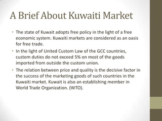 A Brief About Kuwaiti Market
• The state of Kuwait adopts free policy in the light of a free
economic system. Kuwaiti markets are considered as an oasis
for free trade.
• In the light of United Custom Law of the GCC countries,
custom duties do not exceed 5% on most of the goods
imported from outside the custom union.
• The relation between price and quality is the decisive factor in
the success of the marketing goods of such countries in the
Kuwaiti market. Kuwait is also an establishing member in
World Trade Organization. (WTO).
 