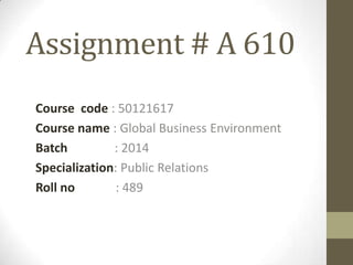 Assignment # A 610
Course code : 50121617
Course name : Global Business Environment
Batch : 2014
Specialization: Public Relations
Roll no : 489
 