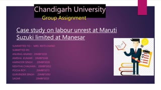 Chandigarh University
Group Assignment
Case study on labour unrest at Maruti
Suzuki limited at Manesar
SUMMITTED TO : MRS .RIVTI CHAND
SUBMITTED BY;
ANURAG ANAND : 20MBF5039
AMISHA KUMARI : 20MBF5048
HARNOOR SINGH 20MBF5028
NISHTHA CHAUHAN : 20MBF5052
POOJA ROY : 20MBF5073
GURVINDER SINGH: 20MBF5092
SAGAR : 20MBF5010
 