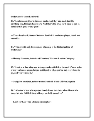 leaders quote vince Lombardi
13. ―Leaders aren’t born, they are made. And they are made just like
anything else, through hard work. And that’s the price we’ll have to pay to
achieve that goal, or any goal.‖
—Vince Lombardi, former National Football Association player, coach and
executive
14. ―The growth and development of people is the highest calling of
leadership.‖
—Harvey Firestone, founder of Firestone Tire and Rubber Company
15. ―Look at a day when you are supremely satisfied at the end. It’s not a day
when you lounge around doing nothing; it’s when you’ve had everything to
do, and you’ve done it.‖
—Margaret Thatcher, former Prime Minister of the United Kingdom
16. ―A leader is best when people barely know he exists, when his work is
done, his aim fulfilled, they will say: we did it ourselves.‖
—Laozi (or Lao Tzu), Chinese philosopher
 