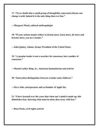 17. ―Never doubt that a small group of thoughtful, concerned citizens can
change world. Indeed it is the only thing that ever has.‖
—Margaret Mead, cultural anthropologist
18. ―If your actions inspire others to dream more, learn more, do more and
become more, you are a leader.‖
—John Quincy Adams, former President of the United States
19. ―A genuine leader is not a searcher for consensus, but a molder of
consensus.‖
—Martin Luther King, Jr., American humanitarian and activist
20. ―Innovation distinguishes between a leader and a follower.‖
—Steve Jobs, entrepreneur and co-founder of Apple Inc.
21. ―I have learned over the years that when one’s mind is made up, this
diminishes fear; knowing what must be done does away with fear.‖
—Rosa Parks, civil rights activist
 