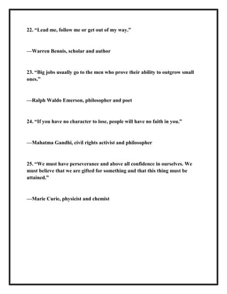 22. ―Lead me, follow me or get out of my way.‖
—Warren Bennis, scholar and author
23. ―Big jobs usually go to the men who prove their ability to outgrow small
ones.‖
—Ralph Waldo Emerson, philosopher and poet
24. ―If you have no character to lose, people will have no faith in you.‖
—Mahatma Gandhi, civil rights activist and philosopher
25. ―We must have perseverance and above all confidence in ourselves. We
must believe that we are gifted for something and that this thing must be
attained.‖
—Marie Curie, physicist and chemist
 