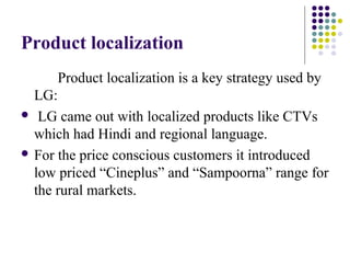 Product localization
Product localization is a key strategy used by
LG:
 LG came out with localized products like CTVs
which had Hindi and regional language.
 For the price conscious customers it introduced
low priced “Cineplus” and “Sampoorna” range for
the rural markets.
 