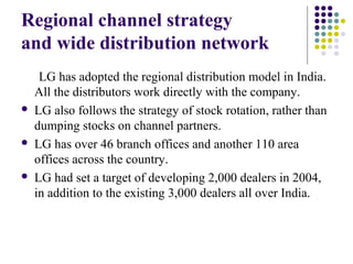 Regional channel strategy
and wide distribution network
LG has adopted the regional distribution model in India.
All the distributors work directly with the company.
 LG also follows the strategy of stock rotation, rather than
dumping stocks on channel partners.
 LG has over 46 branch offices and another 110 area
offices across the country.
 LG had set a target of developing 2,000 dealers in 2004,
in addition to the existing 3,000 dealers all over India.
 