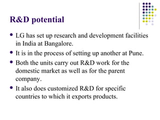 R&D potential
 LG has set up research and development facilities
in India at Bangalore.
 It is in the process of setting up another at Pune.
 Both the units carry out R&D work for the
domestic market as well as for the parent
company.
 It also does customized R&D for specific
countries to which it exports products.
 