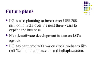 Future plans
 LG is also planning to invest over US$ 208
million in India over the next three years to
expand the business.
 Mobile software development is also on LG’s
agenda.
 LG has partnered with various local websites like
rediff.com, indiatimes.com,and indiaplaza.com.
 