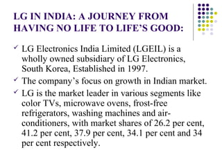 LG IN INDIA: A JOURNEY FROM
HAVING NO LIFE TO LIFE’S GOOD:
 LG Electronics India Limited (LGEIL) is a
wholly owned subsidiary of LG Electronics,
South Korea, Established in 1997.
 The company’s focus on growth in Indian market.
 LG is the market leader in various segments like
color TVs, microwave ovens, frost-free
refrigerators, washing machines and air-
conditioners, with market shares of 26.2 per cent,
41.2 per cent, 37.9 per cent, 34.1 per cent and 34
per cent respectively.
 