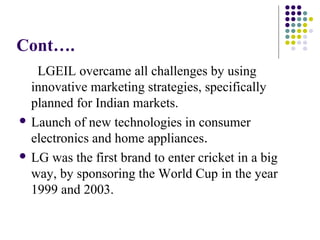 Cont….
LGEIL overcame all challenges by using
innovative marketing strategies, specifically
planned for Indian markets.
 Launch of new technologies in consumer
electronics and home appliances.
 LG was the first brand to enter cricket in a big
way, by sponsoring the World Cup in the year
1999 and 2003.
 