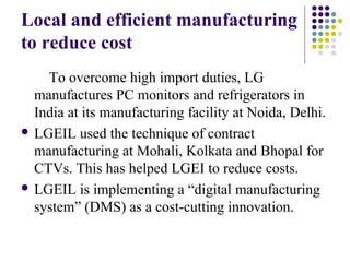 Local and efficient manufacturing
to reduce cost
To overcome high import duties, LG
manufactures PC monitors and refrigerators in
India at its manufacturing facility at Noida, Delhi.
 LGEIL used the technique of contract
manufacturing at Mohali, Kolkata and Bhopal for
CTVs. This has helped LGEI to reduce costs.
 LGEIL is implementing a “digital manufacturing
system” (DMS) as a cost-cutting innovation.
 