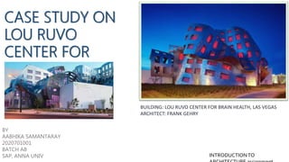 CASE STUDY ON
LOU RUVO
CENTER FOR
BRAIN HEALTH
BUILDING: LOU RUVO CENTER FOR BRAIN HEALTH, LAS VEGAS
ARCHITECT: FRANK GEHRY
BY
AABHIKA SAMANTARAY
2020701001
BATCH AB
SAP, ANNA UNIV INTRODUCTIONTO
 