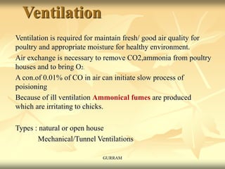 Ventilation
Ventilation is required for maintain fresh/ good air quality for
poultry and appropriate moisture for healthy environment.
Air exchange is necessary to remove CO2,ammonia from poultry
houses and to bring O2.
A con.of 0.01% of CO in air can initiate slow process of
poisioning
Because of ill ventilation Ammonical fumes are produced
which are irritating to chicks.
Types : natural or open house
Mechanical/Tunnel Ventilations
GURRAM
 