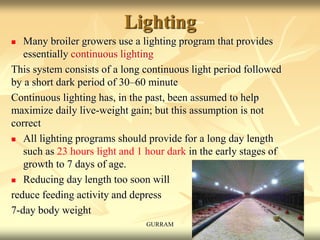 Lighting
 Many broiler growers use a lighting program that provides
essentially continuous lighting
This system consists of a long continuous light period followed
by a short dark period of 30–60 minute
Continuous lighting has, in the past, been assumed to help
maximize daily live-weight gain; but this assumption is not
correct
 All lighting programs should provide for a long day length
such as 23 hours light and 1 hour dark in the early stages of
growth to 7 days of age.
 Reducing day length too soon will
reduce feeding activity and depress
7-day body weight
GURRAM
 