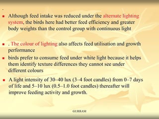 .
 Although feed intake was reduced under the alternate lighting
system, the birds here had better feed efficiency and greater
body weights than the control group with continuous light
 . The colour of lighting also affects feed utilisation and growth
performance
 birds prefer to consume feed under white light because it helps
them identify texture differences they cannot see under
different colours
 A light intensity of 30–40 lux (3–4 foot candles) from 0–7 days
of life and 5–10 lux (0.5–1.0 foot candles) thereafter will
improve feeding activity and growth.
GURRAM
 