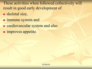 These activities when followed collectively will
result in good early development of
 skeletal size,
 immune system and
 cardiovascular system and also
 improves appetite.
GURRAM
 