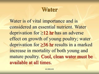 Water
Water is of vital importance and is
considered an essential nutrient. Water
deprivation for ≥12 hr has an adverse
effect on growth of young poultry; water
deprivation for ≥36 hr results in a marked
increase in mortality of both young and
mature poultry. Cool, clean water must be
available at all times.
GURRAM
 